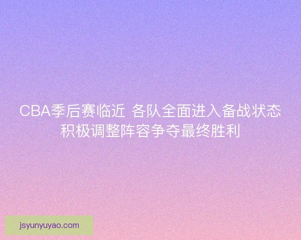 CBA季后赛临近 各队全面进入备战状态积极调整阵容争夺最终胜利
