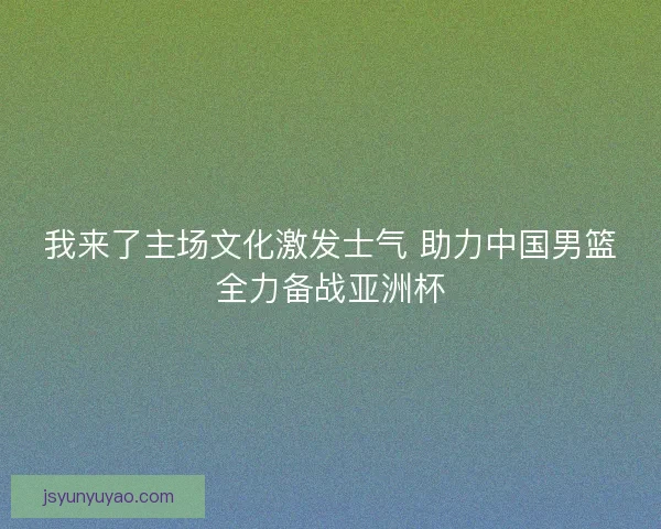 我来了主场文化激发士气 助力中国男篮全力备战亚洲杯