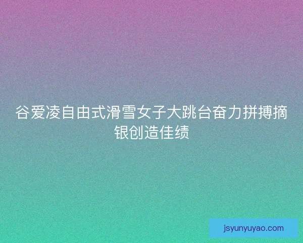 谷爱凌自由式滑雪女子大跳台奋力拼搏摘银创造佳绩
