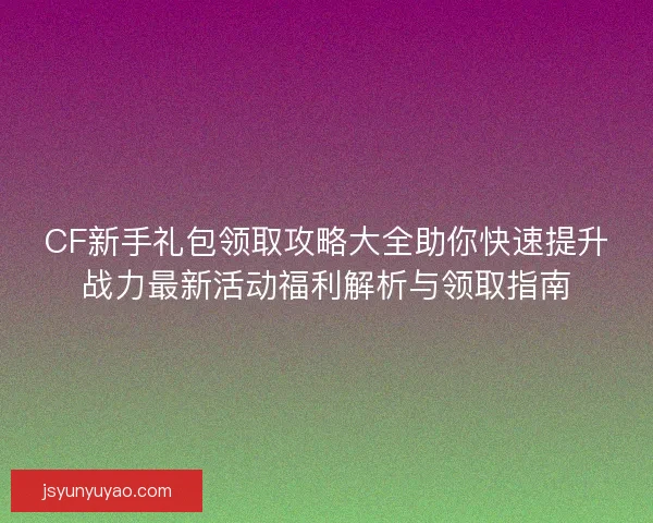 CF新手礼包领取攻略大全助你快速提升战力最新活动福利解析与领取指南