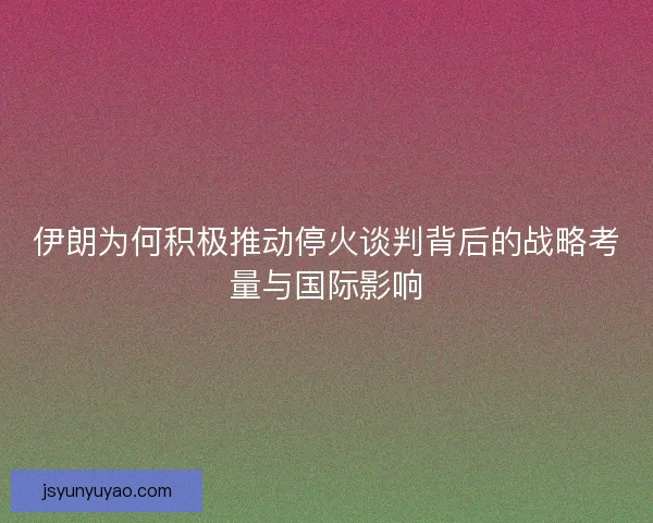 伊朗为何积极推动停火谈判背后的战略考量与国际影响