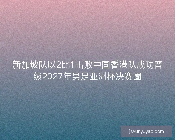 新加坡队以2比1击败中国香港队成功晋级2027年男足亚洲杯决赛圈