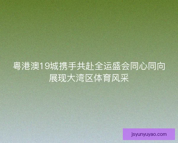 粤港澳19城携手共赴全运盛会同心同向展现大湾区体育风采