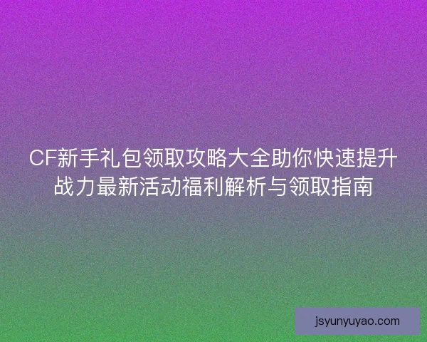 CF新手礼包领取攻略大全助你快速提升战力最新活动福利解析与领取指南