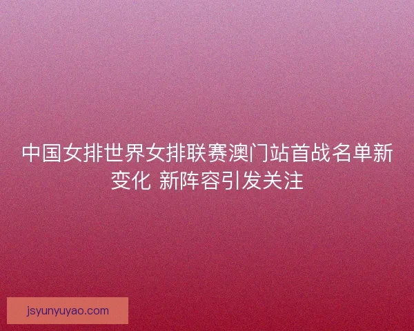 中国女排世界女排联赛澳门站首战名单新变化 新阵容引发关注