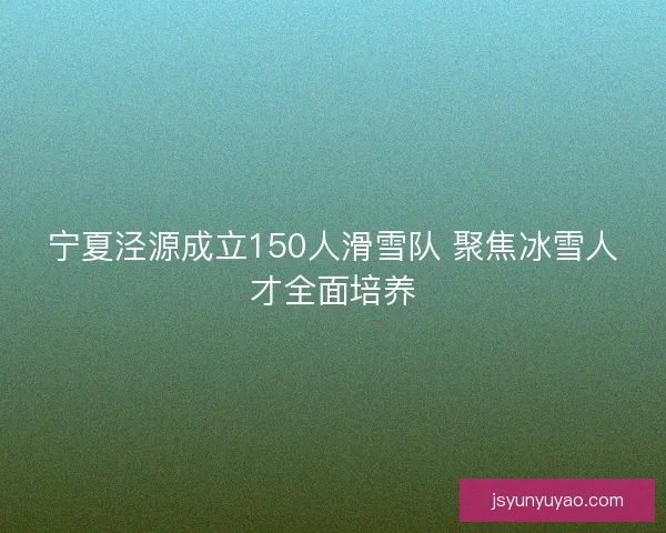 宁夏泾源成立150人滑雪队 聚焦冰雪人才全面培养