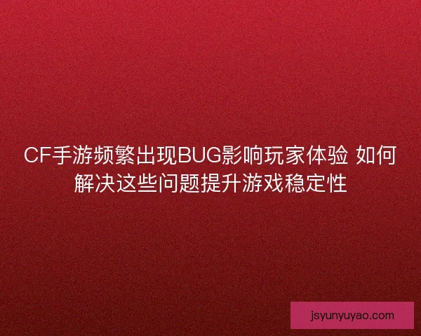 CF手游频繁出现BUG影响玩家体验 如何解决这些问题提升游戏稳定性