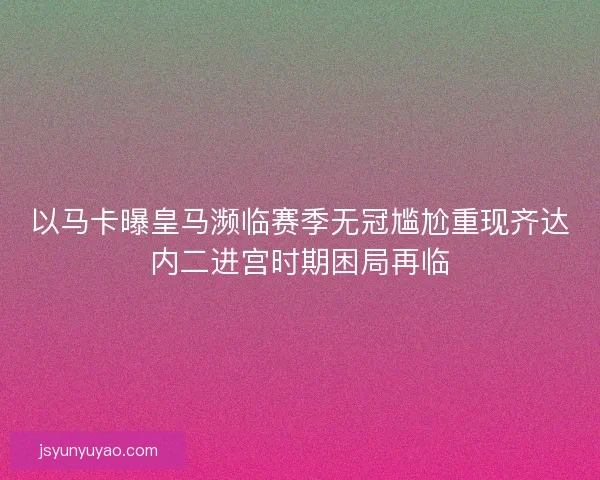 以马卡曝皇马濒临赛季无冠尴尬重现齐达内二进宫时期困局再临