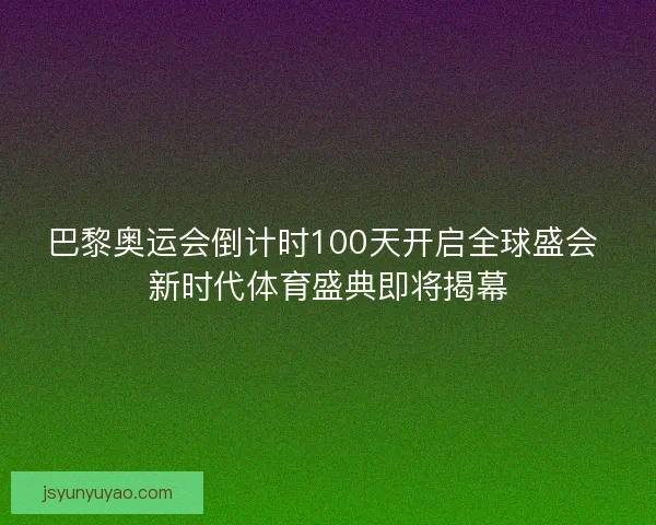 巴黎奥运会倒计时100天开启全球盛会 新时代体育盛典即将揭幕