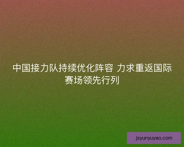 中国接力队持续优化阵容 力求重返国际赛场领先行列