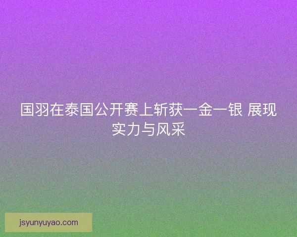 国羽在泰国公开赛上斩获一金一银 展现实力与风采